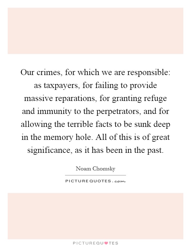 Our crimes, for which we are responsible: as taxpayers, for failing to provide massive reparations, for granting refuge and immunity to the perpetrators, and for allowing the terrible facts to be sunk deep in the memory hole. All of this is of great significance, as it has been in the past Picture Quote #1