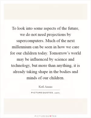 To look into some aspects of the future, we do not need projections by supercomputers. Much of the next millennium can be seen in how we care for our children today. Tomorrow’s world may be influenced by science and technology, but more than anything, it is already taking shape in the bodies and minds of our children Picture Quote #1