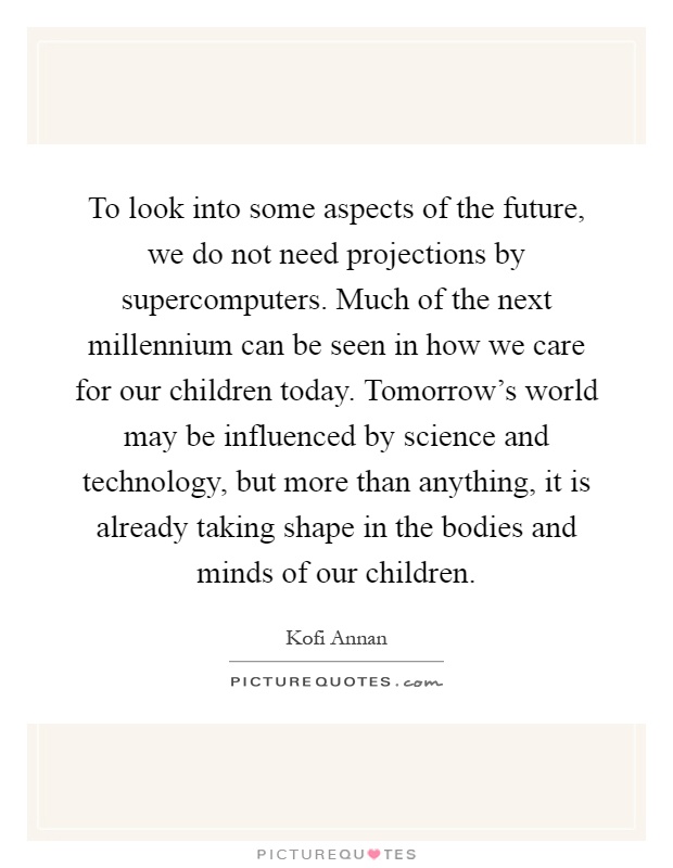 To look into some aspects of the future, we do not need projections by supercomputers. Much of the next millennium can be seen in how we care for our children today. Tomorrow's world may be influenced by science and technology, but more than anything, it is already taking shape in the bodies and minds of our children Picture Quote #1