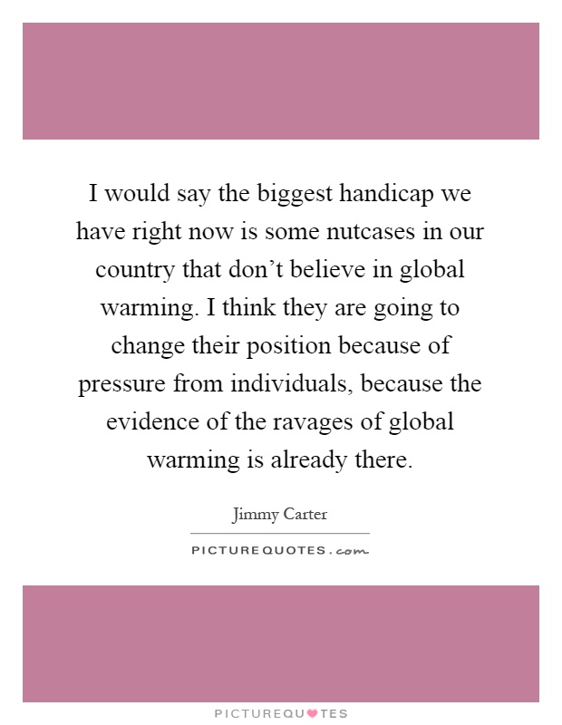 I would say the biggest handicap we have right now is some nutcases in our country that don't believe in global warming. I think they are going to change their position because of pressure from individuals, because the evidence of the ravages of global warming is already there Picture Quote #1