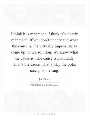 I think it is manmade. I think it’s clearly manmade. If you don’t understand what the cause is, it’s virtually impossible to come up with a solution. We know what the cause is. The cause is manmade. That’s the cause. That’s why the polar icecap is melting Picture Quote #1