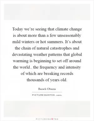 Today we’re seeing that climate change is about more than a few unseasonably mild winters or hot summers. It’s about the chain of natural catastrophes and devastating weather patterns that global warming is beginning to set off around the world.. the frequency and intensity of which are breaking records thousands of years old Picture Quote #1