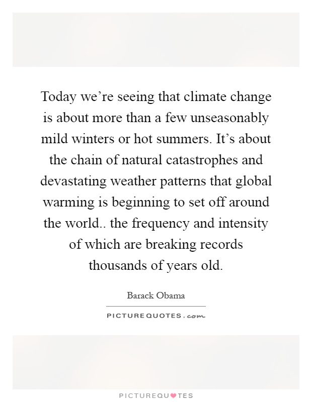 Today we're seeing that climate change is about more than a few unseasonably mild winters or hot summers. It's about the chain of natural catastrophes and devastating weather patterns that global warming is beginning to set off around the world.. the frequency and intensity of which are breaking records thousands of years old Picture Quote #1