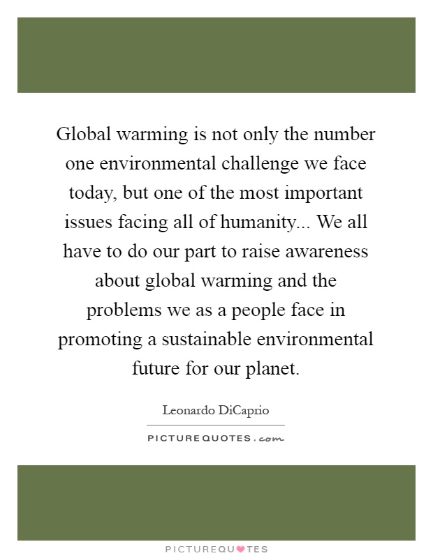 Global warming is not only the number one environmental challenge we face today, but one of the most important issues facing all of humanity... We all have to do our part to raise awareness about global warming and the problems we as a people face in promoting a sustainable environmental future for our planet Picture Quote #1