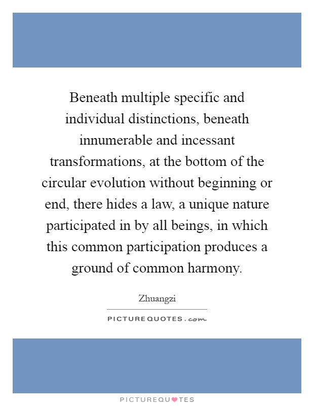 Beneath multiple specific and individual distinctions, beneath innumerable and incessant transformations, at the bottom of the circular evolution without beginning or end, there hides a law, a unique nature participated in by all beings, in which this common participation produces a ground of common harmony Picture Quote #1
