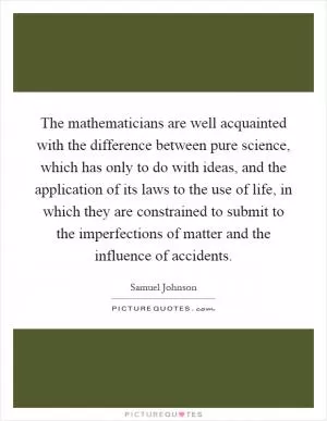 The mathematicians are well acquainted with the difference between pure science, which has only to do with ideas, and the application of its laws to the use of life, in which they are constrained to submit to the imperfections of matter and the influence of accidents Picture Quote #1