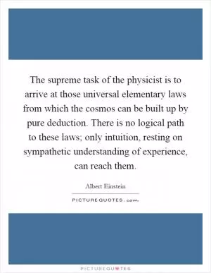 The supreme task of the physicist is to arrive at those universal elementary laws from which the cosmos can be built up by pure deduction. There is no logical path to these laws; only intuition, resting on sympathetic understanding of experience, can reach them Picture Quote #1