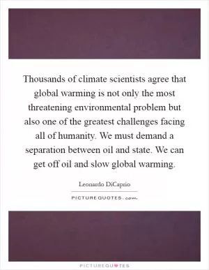 Thousands of climate scientists agree that global warming is not only the most threatening environmental problem but also one of the greatest challenges facing all of humanity. We must demand a separation between oil and state. We can get off oil and slow global warming Picture Quote #1