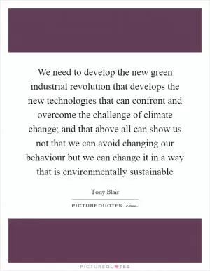 We need to develop the new green industrial revolution that develops the new technologies that can confront and overcome the challenge of climate change; and that above all can show us not that we can avoid changing our behaviour but we can change it in a way that is environmentally sustainable Picture Quote #1