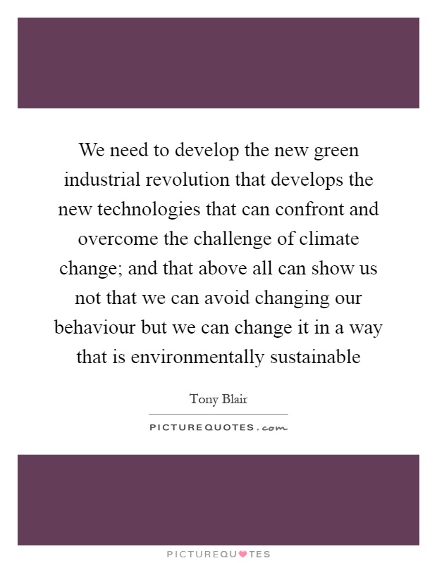 We need to develop the new green industrial revolution that develops the new technologies that can confront and overcome the challenge of climate change; and that above all can show us not that we can avoid changing our behaviour but we can change it in a way that is environmentally sustainable Picture Quote #1