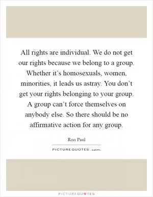 All rights are individual. We do not get our rights because we belong to a group. Whether it’s homosexuals, women, minorities, it leads us astray. You don’t get your rights belonging to your group. A group can’t force themselves on anybody else. So there should be no affirmative action for any group Picture Quote #1