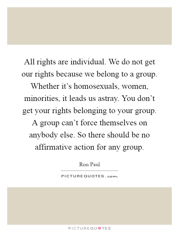 All rights are individual. We do not get our rights because we belong to a group. Whether it's homosexuals, women, minorities, it leads us astray. You don't get your rights belonging to your group. A group can't force themselves on anybody else. So there should be no affirmative action for any group Picture Quote #1
