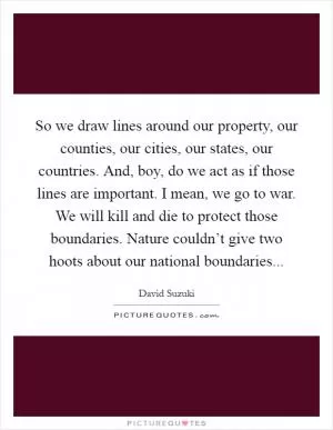 So we draw lines around our property, our counties, our cities, our states, our countries. And, boy, do we act as if those lines are important. I mean, we go to war. We will kill and die to protect those boundaries. Nature couldn’t give two hoots about our national boundaries Picture Quote #1