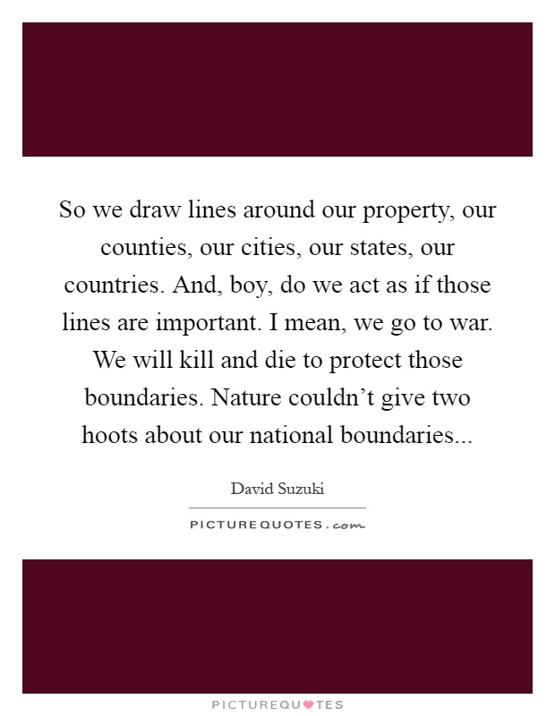 So we draw lines around our property, our counties, our cities, our states, our countries. And, boy, do we act as if those lines are important. I mean, we go to war. We will kill and die to protect those boundaries. Nature couldn't give two hoots about our national boundaries Picture Quote #1
