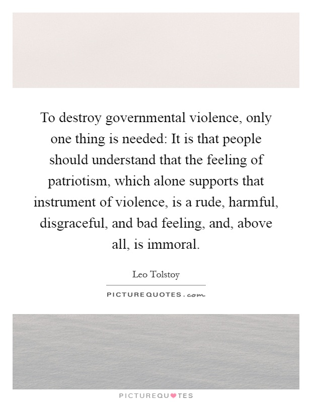 To destroy governmental violence, only one thing is needed: It is that people should understand that the feeling of patriotism, which alone supports that instrument of violence, is a rude, harmful, disgraceful, and bad feeling, and, above all, is immoral Picture Quote #1