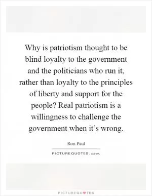 Why is patriotism thought to be blind loyalty to the government and the politicians who run it, rather than loyalty to the principles of liberty and support for the people? Real patriotism is a willingness to challenge the government when it’s wrong Picture Quote #1