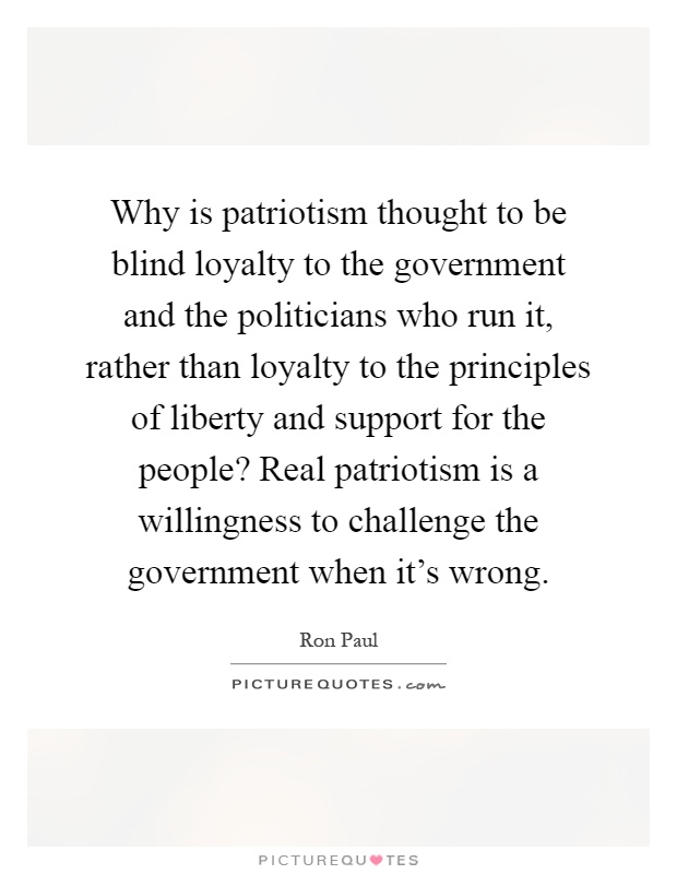 Why is patriotism thought to be blind loyalty to the government and the politicians who run it, rather than loyalty to the principles of liberty and support for the people? Real patriotism is a willingness to challenge the government when it's wrong Picture Quote #1