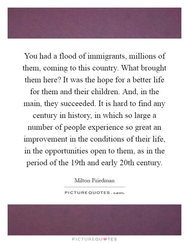 You had a flood of immigrants, millions of them, coming to this country. What brought them here? It was the hope for a better life for them and their children. And, in the main, they succeeded. It is hard to find any century in history, in which so large a number of people experience so great an improvement in the conditions of their life, in the opportunities open to them, as in the period of the 19th and early 20th century Picture Quote #1