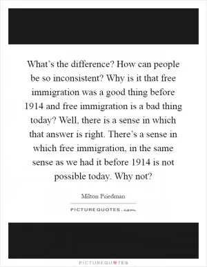 What’s the difference? How can people be so inconsistent? Why is it that free immigration was a good thing before 1914 and free immigration is a bad thing today? Well, there is a sense in which that answer is right. There’s a sense in which free immigration, in the same sense as we had it before 1914 is not possible today. Why not? Picture Quote #1