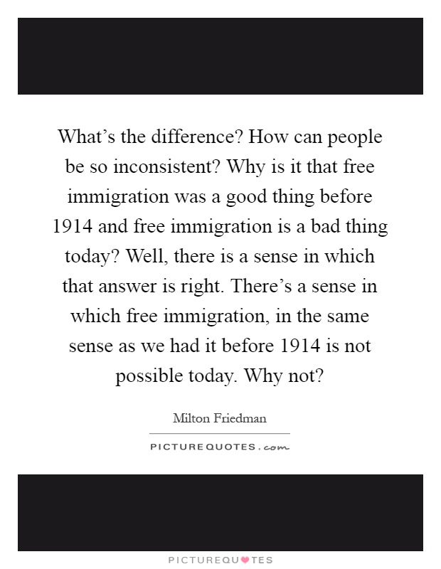 What's the difference? How can people be so inconsistent? Why is it that free immigration was a good thing before 1914 and free immigration is a bad thing today? Well, there is a sense in which that answer is right. There's a sense in which free immigration, in the same sense as we had it before 1914 is not possible today. Why not? Picture Quote #1