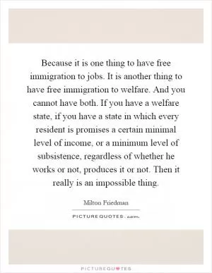 Because it is one thing to have free immigration to jobs. It is another thing to have free immigration to welfare. And you cannot have both. If you have a welfare state, if you have a state in which every resident is promises a certain minimal level of income, or a minimum level of subsistence, regardless of whether he works or not, produces it or not. Then it really is an impossible thing Picture Quote #1