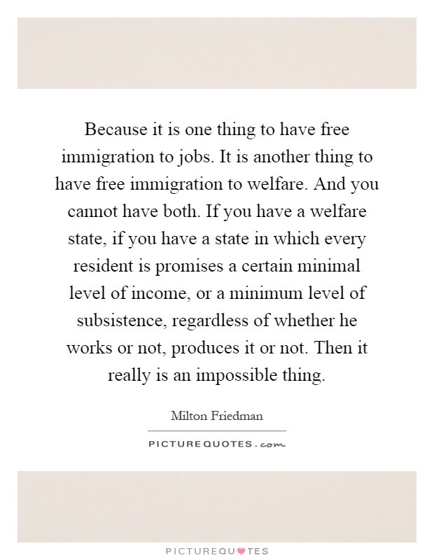 Because it is one thing to have free immigration to jobs. It is another thing to have free immigration to welfare. And you cannot have both. If you have a welfare state, if you have a state in which every resident is promises a certain minimal level of income, or a minimum level of subsistence, regardless of whether he works or not, produces it or not. Then it really is an impossible thing Picture Quote #1