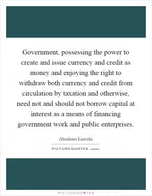 Government, possessing the power to create and issue currency and credit as money and enjoying the right to withdraw both currency and credit from circulation by taxation and otherwise, need not and should not borrow capital at interest as a means of financing government work and public enterprises Picture Quote #1