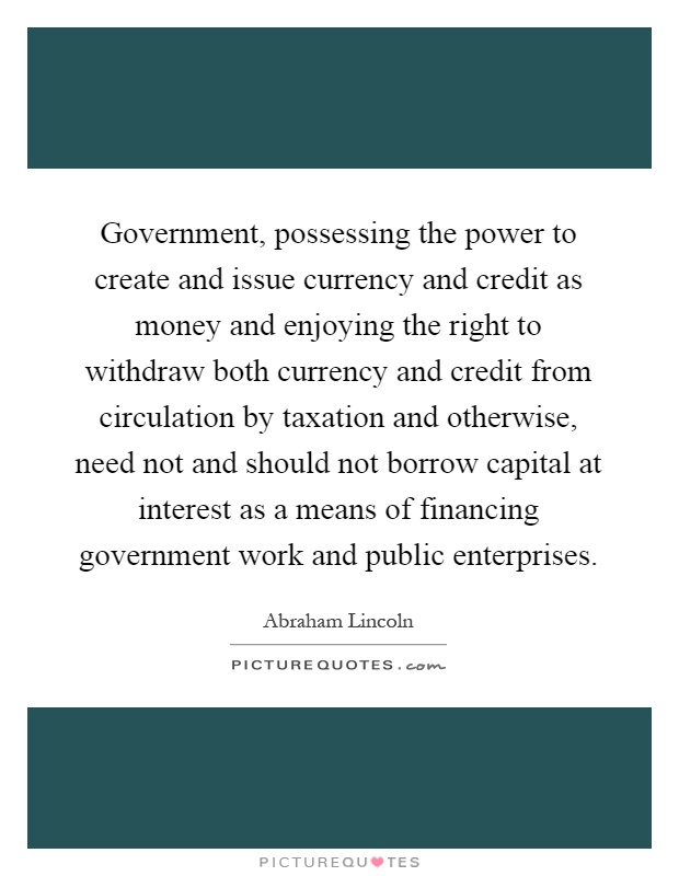 Government, possessing the power to create and issue currency and credit as money and enjoying the right to withdraw both currency and credit from circulation by taxation and otherwise, need not and should not borrow capital at interest as a means of financing government work and public enterprises Picture Quote #1