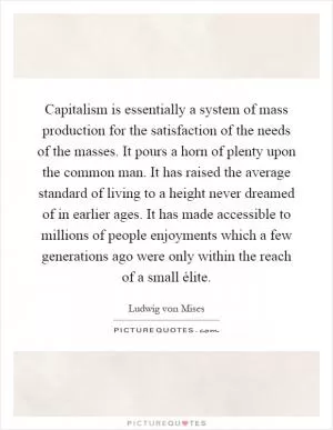Capitalism is essentially a system of mass production for the satisfaction of the needs of the masses. It pours a horn of plenty upon the common man. It has raised the average standard of living to a height never dreamed of in earlier ages. It has made accessible to millions of people enjoyments which a few generations ago were only within the reach of a small élite Picture Quote #1