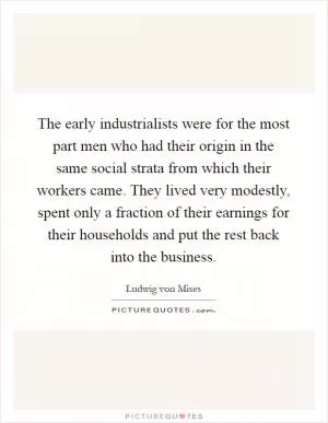 The early industrialists were for the most part men who had their origin in the same social strata from which their workers came. They lived very modestly, spent only a fraction of their earnings for their households and put the rest back into the business Picture Quote #1