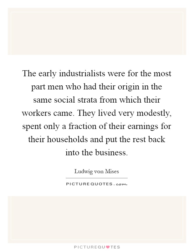 The early industrialists were for the most part men who had their origin in the same social strata from which their workers came. They lived very modestly, spent only a fraction of their earnings for their households and put the rest back into the business Picture Quote #1