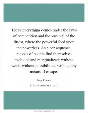 Today everything comes under the laws of competition and the survival of the fittest, where the powerful feed upon the powerless. As a consequence, masses of people find themselves excluded and marginalized: without work, without possibilities, without any means of escape Picture Quote #1