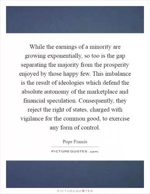 While the earnings of a minority are growing exponentially, so too is the gap separating the majority from the prosperity enjoyed by those happy few. This imbalance is the result of ideologies which defend the absolute autonomy of the marketplace and financial speculation. Consequently, they reject the right of states, charged with vigilance for the common good, to exercise any form of control Picture Quote #1