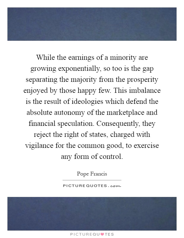 While the earnings of a minority are growing exponentially, so too is the gap separating the majority from the prosperity enjoyed by those happy few. This imbalance is the result of ideologies which defend the absolute autonomy of the marketplace and financial speculation. Consequently, they reject the right of states, charged with vigilance for the common good, to exercise any form of control Picture Quote #1
