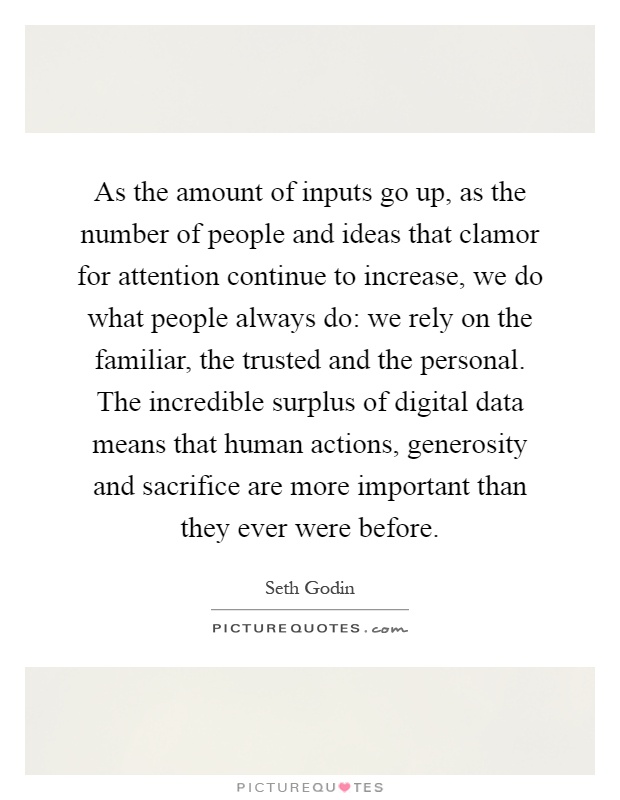 As the amount of inputs go up, as the number of people and ideas that clamor for attention continue to increase, we do what people always do: we rely on the familiar, the trusted and the personal. The incredible surplus of digital data means that human actions, generosity and sacrifice are more important than they ever were before Picture Quote #1