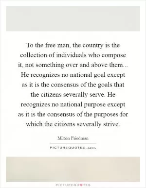 To the free man, the country is the collection of individuals who compose it, not something over and above them... He recognizes no national goal except as it is the consensus of the goals that the citizens severally serve. He recognizes no national purpose except as it is the consensus of the purposes for which the citizens severally strive Picture Quote #1