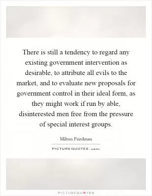 There is still a tendency to regard any existing government intervention as desirable, to attribute all evils to the market, and to evaluate new proposals for government control in their ideal form, as they might work if run by able, disinterested men free from the pressure of special interest groups Picture Quote #1