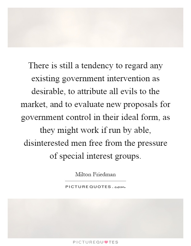 There is still a tendency to regard any existing government intervention as desirable, to attribute all evils to the market, and to evaluate new proposals for government control in their ideal form, as they might work if run by able, disinterested men free from the pressure of special interest groups Picture Quote #1