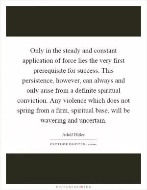 Only in the steady and constant application of force lies the very first prerequisite for success. This persistence, however, can always and only arise from a definite spiritual conviction. Any violence which does not spring from a firm, spiritual base, will be wavering and uncertain Picture Quote #1