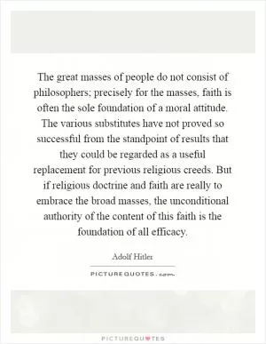The great masses of people do not consist of philosophers; precisely for the masses, faith is often the sole foundation of a moral attitude. The various substitutes have not proved so successful from the standpoint of results that they could be regarded as a useful replacement for previous religious creeds. But if religious doctrine and faith are really to embrace the broad masses, the unconditional authority of the content of this faith is the foundation of all efficacy Picture Quote #1