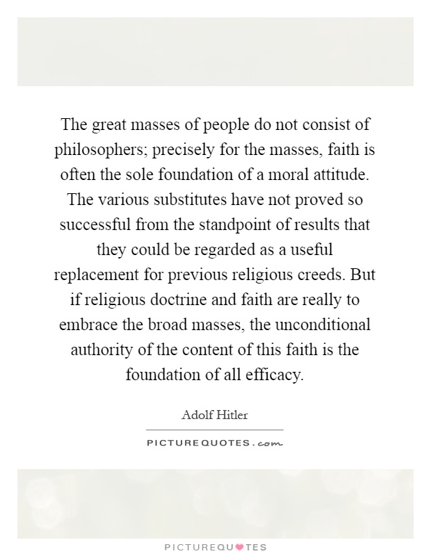 The great masses of people do not consist of philosophers; precisely for the masses, faith is often the sole foundation of a moral attitude. The various substitutes have not proved so successful from the standpoint of results that they could be regarded as a useful replacement for previous religious creeds. But if religious doctrine and faith are really to embrace the broad masses, the unconditional authority of the content of this faith is the foundation of all efficacy Picture Quote #1