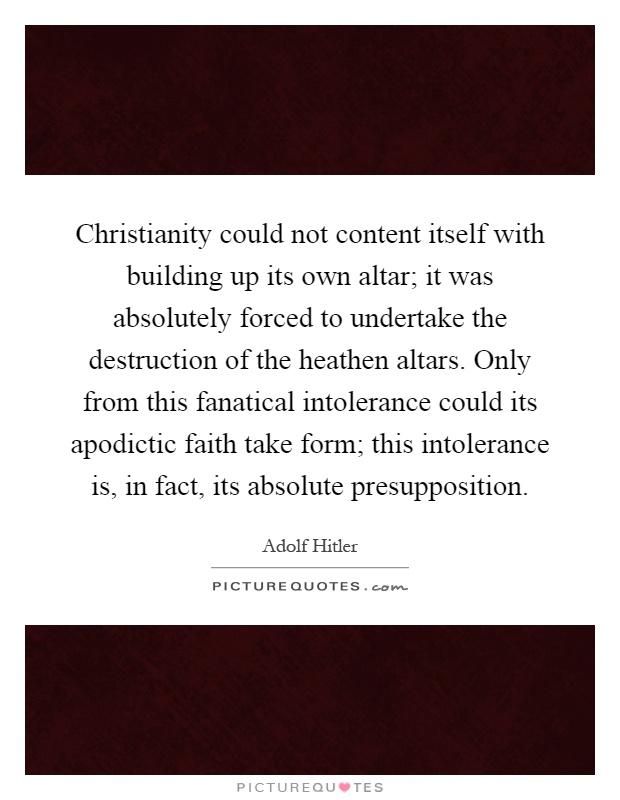 Christianity could not content itself with building up its own altar; it was absolutely forced to undertake the destruction of the heathen altars. Only from this fanatical intolerance could its apodictic faith take form; this intolerance is, in fact, its absolute presupposition Picture Quote #1