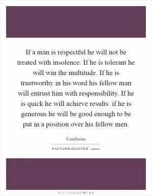 If a man is respectful he will not be treated with insolence. If he is tolerant he will win the multitude. If he is trustworthy in his word his fellow man will entrust him with responsibility. If he is quick he will achieve results. if he is generous he will be good enough to be put in a position over his fellow men Picture Quote #1