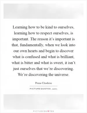 Learning how to be kind to ourselves, learning how to respect ourselves, is important. The reason it’s important is that, fundamentally, when we look into our own hearts and begin to discover what is confused and what is brilliant, what is bitter and what is sweet, it isn’t just ourselves that we’re discovering. We’re discovering the universe Picture Quote #1