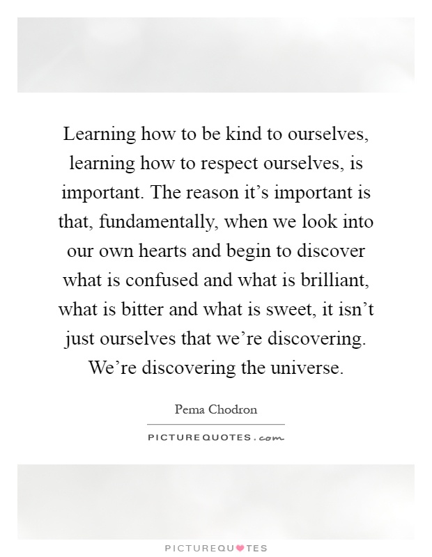 Learning how to be kind to ourselves, learning how to respect ourselves, is important. The reason it's important is that, fundamentally, when we look into our own hearts and begin to discover what is confused and what is brilliant, what is bitter and what is sweet, it isn't just ourselves that we're discovering. We're discovering the universe Picture Quote #1