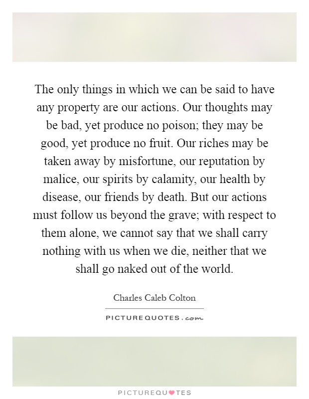 The only things in which we can be said to have any property are our actions. Our thoughts may be bad, yet produce no poison; they may be good, yet produce no fruit. Our riches may be taken away by misfortune, our reputation by malice, our spirits by calamity, our health by disease, our friends by death. But our actions must follow us beyond the grave; with respect to them alone, we cannot say that we shall carry nothing with us when we die, neither that we shall go naked out of the world Picture Quote #1