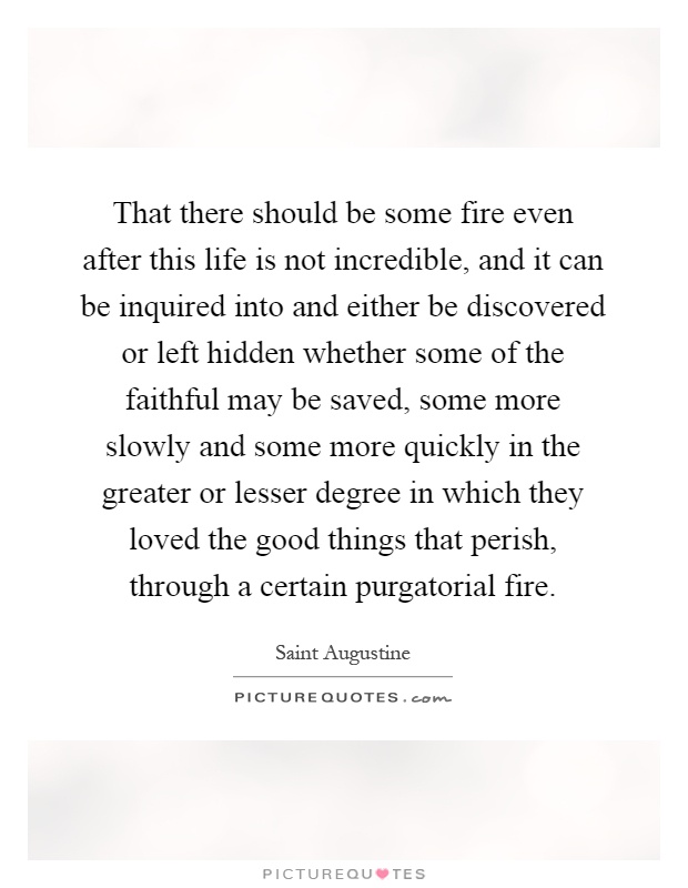 That there should be some fire even after this life is not incredible, and it can be inquired into and either be discovered or left hidden whether some of the faithful may be saved, some more slowly and some more quickly in the greater or lesser degree in which they loved the good things that perish, through a certain purgatorial fire Picture Quote #1