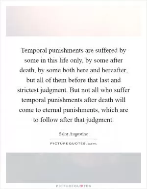 Temporal punishments are suffered by some in this life only, by some after death, by some both here and hereafter, but all of them before that last and strictest judgment. But not all who suffer temporal punishments after death will come to eternal punishments, which are to follow after that judgment Picture Quote #1