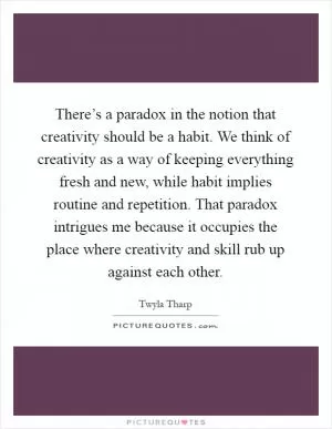 There’s a paradox in the notion that creativity should be a habit. We think of creativity as a way of keeping everything fresh and new, while habit implies routine and repetition. That paradox intrigues me because it occupies the place where creativity and skill rub up against each other Picture Quote #1