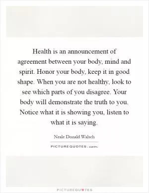 Health is an announcement of agreement between your body, mind and spirit. Honor your body, keep it in good shape. When you are not healthy, look to see which parts of you disagree. Your body will demonstrate the truth to you. Notice what it is showing you, listen to what it is saying Picture Quote #1
